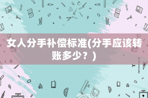 女人分手補償標準(分手應(yīng)該轉(zhuǎn)賬多少？)