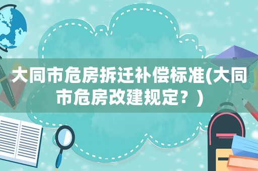 大同市危房拆遷補償標準(大同市危房改建規定？)