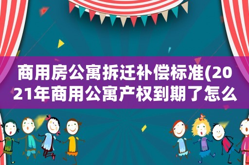 商用房公寓拆遷補償標準(2021年商用公寓產權到期了怎么辦)