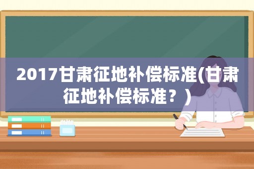 2017甘肅征地補償標準(甘肅征地補償標準？)