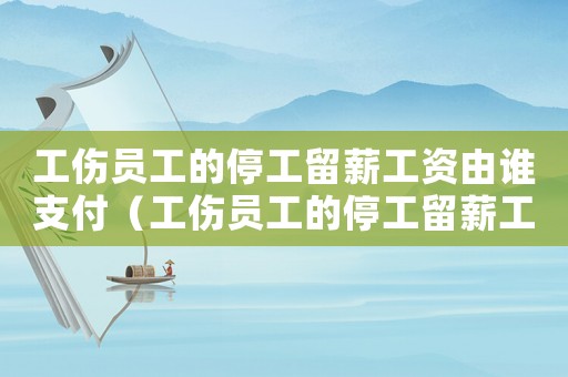 工傷員工的停工留薪工資由誰支付（工傷員工的停工留薪工資）