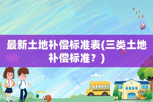 最新土地補(bǔ)償標(biāo)準(zhǔn)表(三類土地補(bǔ)償標(biāo)準(zhǔn)？)