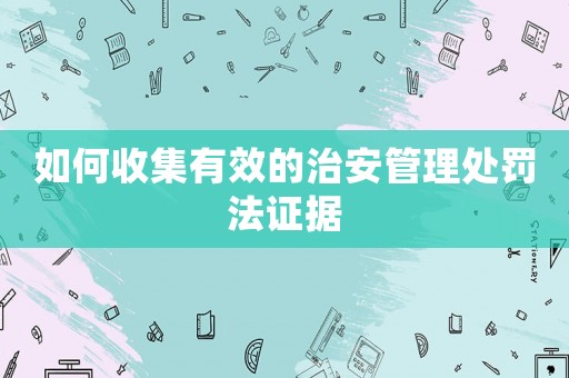 如何收集有效的治安管理處罰法證據