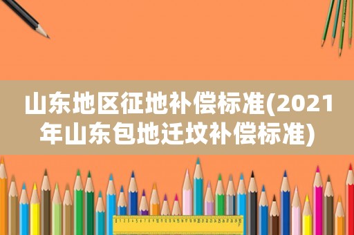 山東地區征地補償標準(2021年山東包地遷墳補償標準)