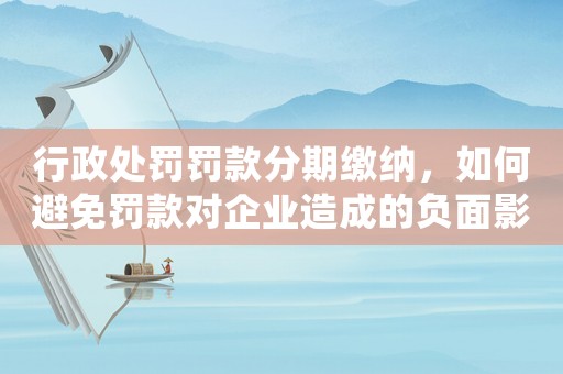 行政處罰罰款分期繳納，如何避免罰款對企業造成的負面影響？