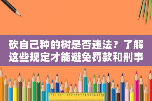 砍自己種的樹是否違法？了解這些規定才能避免罰款和刑事責任