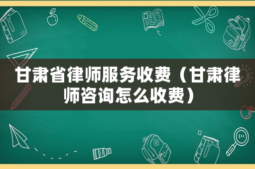 甘肅省律師服務收費（甘肅律師咨詢怎么收費）