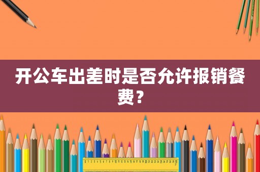 開(kāi)公車出差時(shí)是否允許報(bào)銷餐費(fèi)？