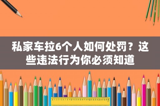 私家車拉6個人如何處罰？這些違法行為你必須知道