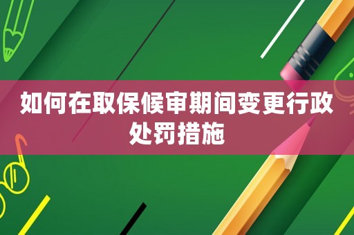 如何在取保候審期間變更行政處罰措施