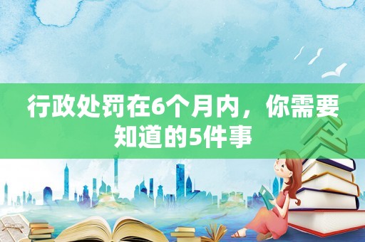 行政處罰在6個月內，你需要知道的5件事