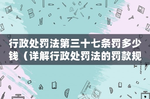 行政處罰法第三十七條罰多少錢（詳解行政處罰法的罰款規定）