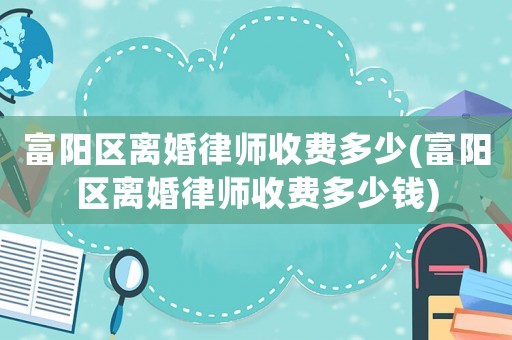 富陽區離婚律師收費多少(富陽區離婚律師收費多少錢)