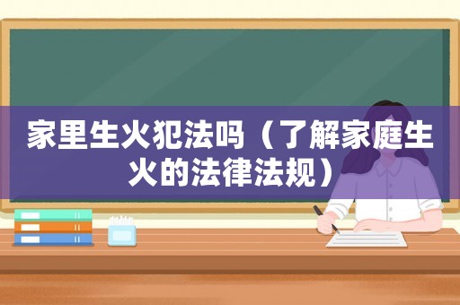 家里生火犯法嗎（了解家庭生火的法律法規）