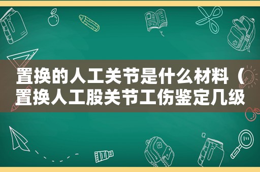 置換的人工關(guān)節(jié)是什么材料（置換人工股關(guān)節(jié)工傷鑒定幾級）