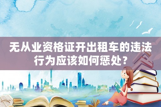 無從業(yè)資格證開出租車的違法行為應(yīng)該如何懲處？