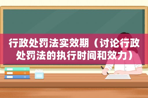 行政處罰法實效期（討論行政處罰法的執行時間和效力）