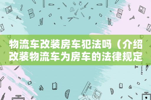 物流車改裝房車犯法嗎（介紹改裝物流車為房車的法律規定）
