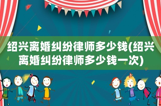 紹興離婚糾紛律師多少錢(qián)(紹興離婚糾紛律師多少錢(qián)一次)