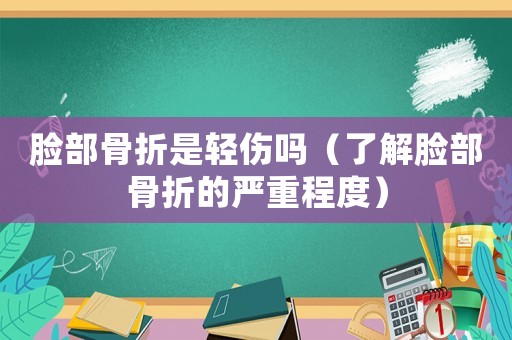 臉部骨折是輕傷嗎（了解臉部骨折的嚴重程度）