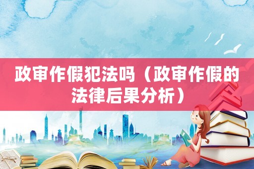 政審作假犯法嗎（政審作假的法律后果分析）