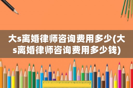 大s離婚律師咨詢費用多少(大s離婚律師咨詢費用多少錢)