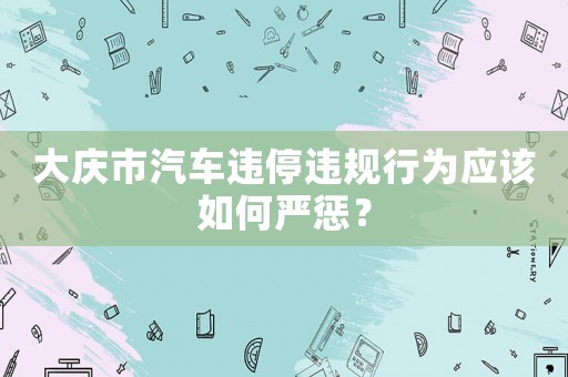 大慶市汽車違停違規行為應該如何嚴懲？