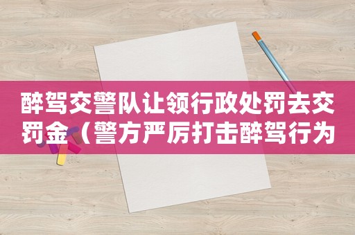 醉駕交警隊(duì)讓領(lǐng)行政處罰去交罰金（警方嚴(yán)厲打擊醉駕行為）