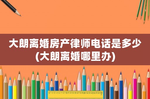 大朗離婚房產律師電話是多少(大朗離婚哪里辦)