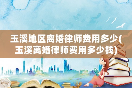 玉溪地區離婚律師費用多少(玉溪離婚律師費用多少錢)