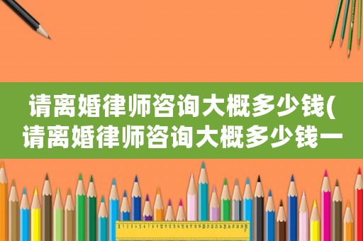 請離婚律師咨詢大概多少錢(請離婚律師咨詢大概多少錢一次)