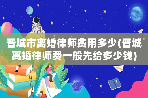 晉城市離婚律師費用多少(晉城離婚律師費一般先給多少錢)
