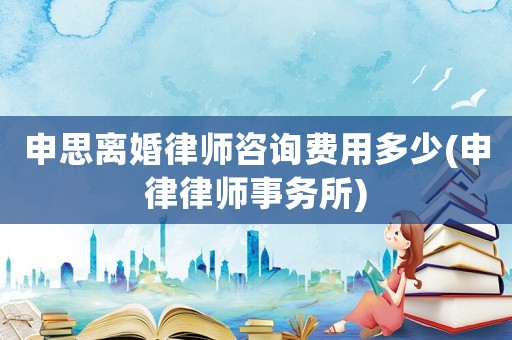 申思離婚律師咨詢費用多少(申律律師事務所)