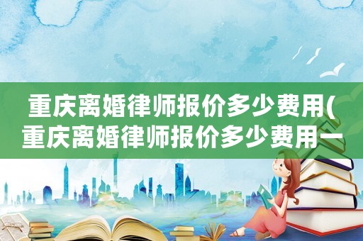 重慶離婚律師報價多少費用(重慶離婚律師報價多少費用一個月)