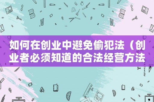 如何在創(chuàng)業(yè)中避免偷犯法（創(chuàng)業(yè)者必須知道的合法經(jīng)營方法）