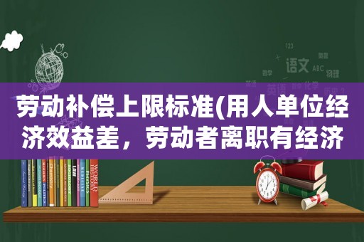 勞動補償上限標準(用人單位經(jīng)濟效益差，勞動者離職有經(jīng)濟補償嗎？)