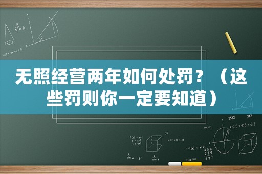 無(wú)照經(jīng)營(yíng)兩年如何處罰？（這些罰則你一定要知道）