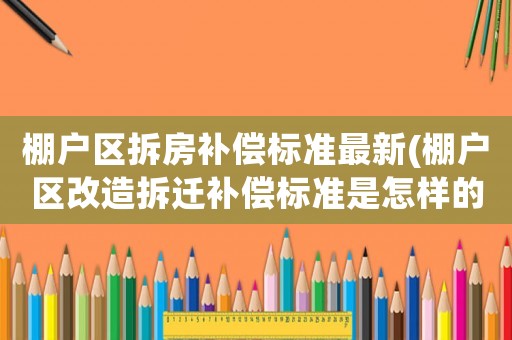 棚戶區拆房補償標準最新(棚戶區改造拆遷補償標準是怎樣的？各地有什么不同？)
