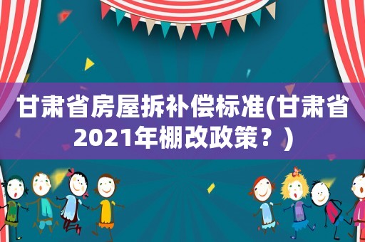 甘肅省房屋拆補(bǔ)償標(biāo)準(zhǔn)(甘肅省2021年棚改政策？)