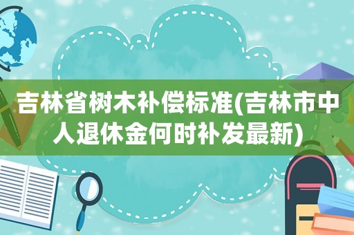 吉林省樹木補償標準(吉林市中人退休金何時補發最新)
