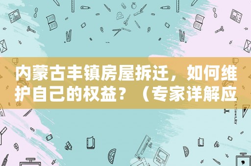 內蒙古豐鎮房屋拆遷，如何維護自己的權益？（專家詳解應對步驟）
