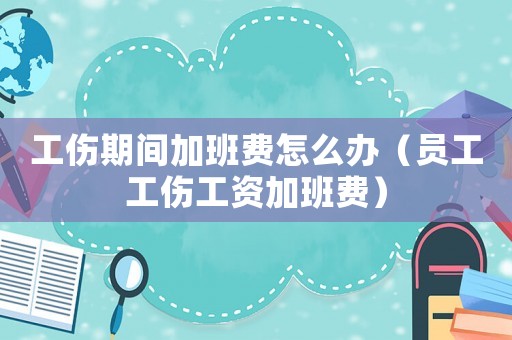工傷期間加班費怎么辦（員工工傷工資加班費）