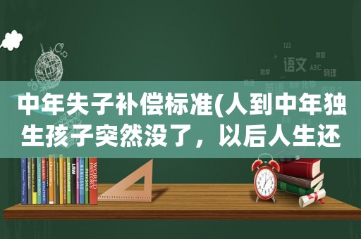 中年失子補償標準(人到中年獨生孩子突然沒了，以后人生還有什么值得堅持嗎？)
