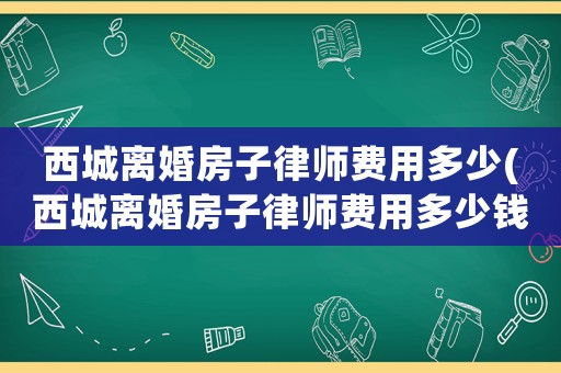 西城離婚房子律師費用多少(西城離婚房子律師費用多少錢)