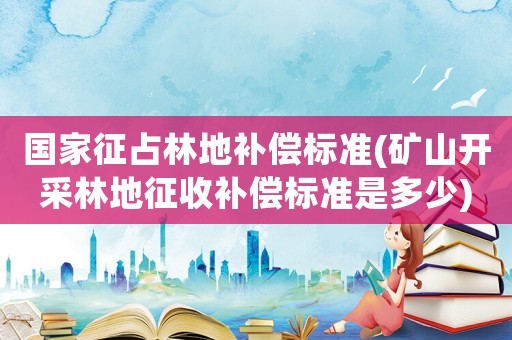 國家征占林地補償標準(礦山開采林地征收補償標準是多少)