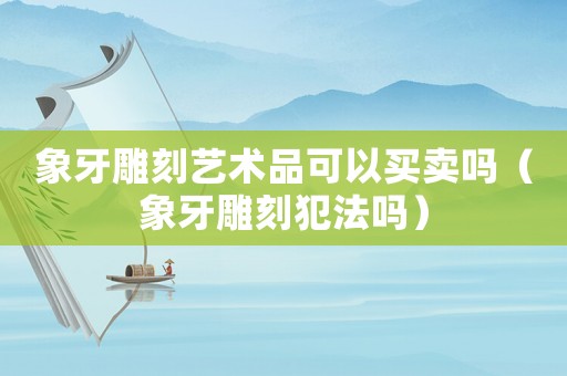 象牙雕刻藝術品可以買賣嗎（象牙雕刻犯法嗎）