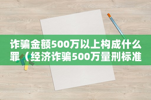 詐騙金額500萬以上構成什么罪（經濟詐騙500萬量刑標準）