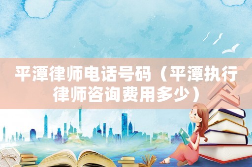 平潭律師電話號碼（平潭執行律師咨詢費用多少）