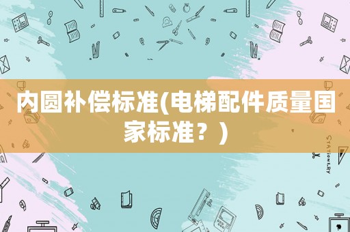內(nèi)圓補(bǔ)償標(biāo)準(zhǔn)(電梯配件質(zhì)量國家標(biāo)準(zhǔn)？)