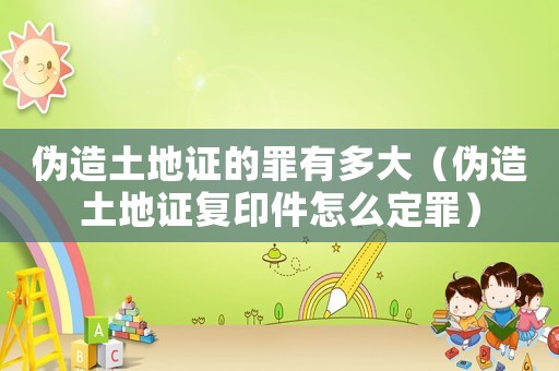 偽造土地證的罪有多大（偽造土地證復印件怎么定罪）